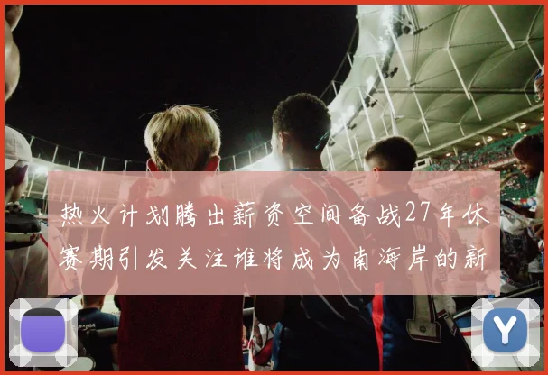 热火计划腾出薪资空间备战27年休赛期引发关注谁将成为南海岸的新星