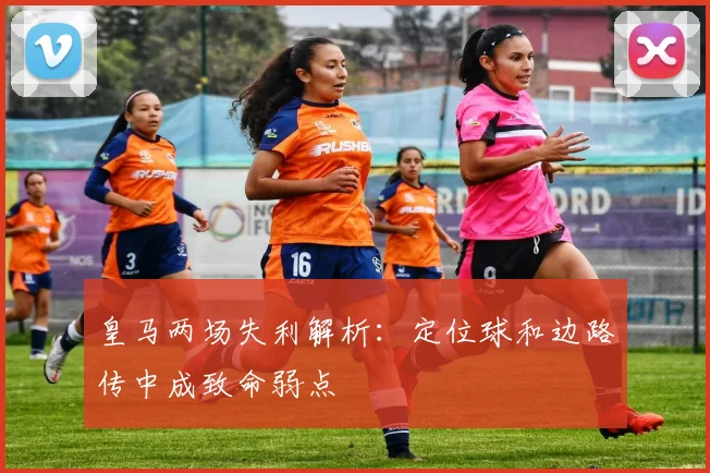 皇马两场失利解析：定位球和边路传中成致命弱点
