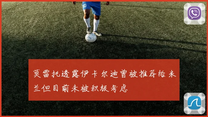 莫雷托透露伊卡尔迪曾被推荐给米兰但目前未被积极考虑