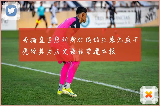 夸梅直言詹姆斯对我的生意无益不愿称其为历史最佳常遭举报