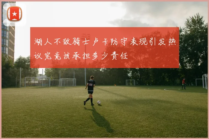 湖人不敌骑士卢卡防守表现引发热议究竟该承担多少责任