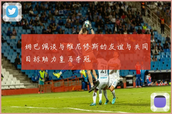 姆巴佩谈与维尼修斯的友谊与共同目标助力皇马夺冠