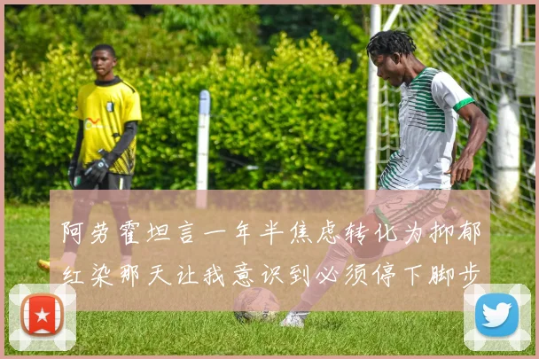 阿劳霍坦言一年半焦虑转化为抑郁红染那天让我意识到必须停下脚步