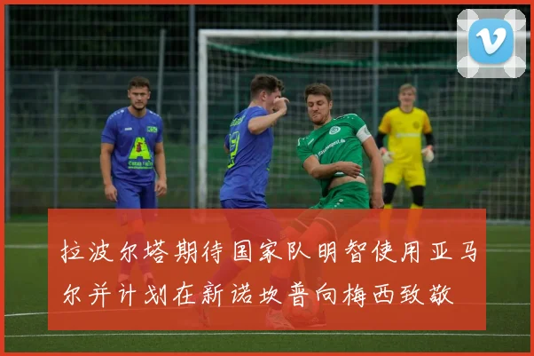 拉波尔塔期待国家队明智使用亚马尔并计划在新诺坎普向梅西致敬