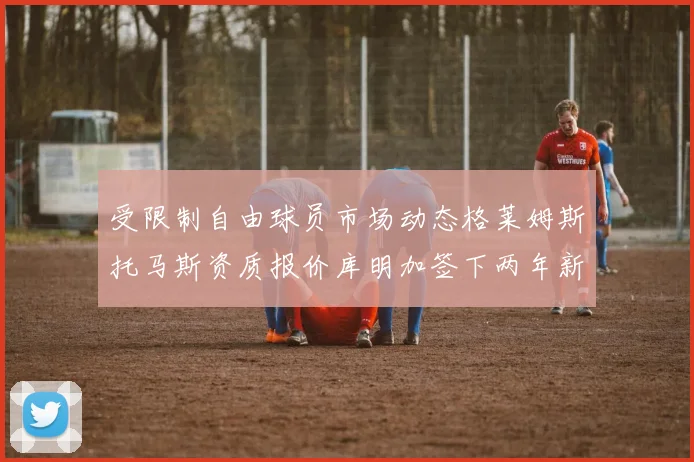 受限制自由球员市场动态格莱姆斯托马斯资质报价库明加签下两年新合同