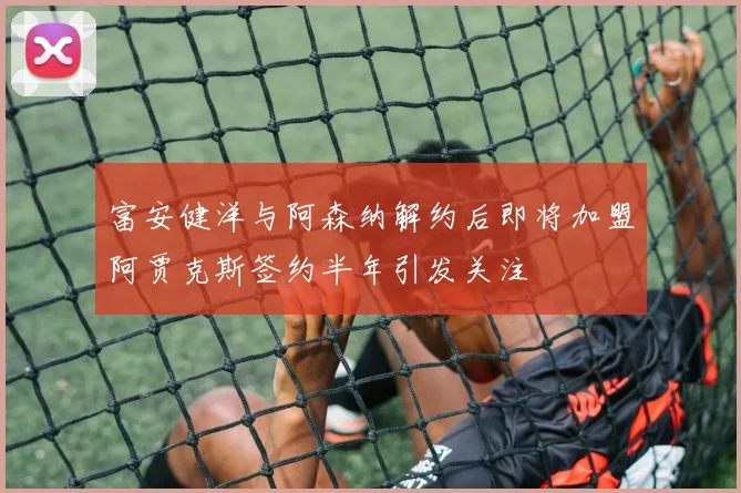 富安健洋与阿森纳解约后即将加盟阿贾克斯签约半年引发关注