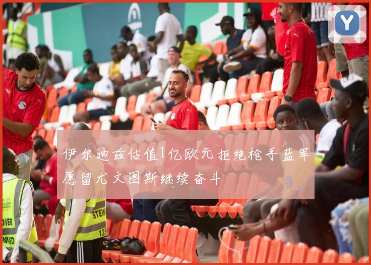 伊尔迪兹估值1亿欧元拒绝枪手蓝军愿留尤文图斯继续奋斗