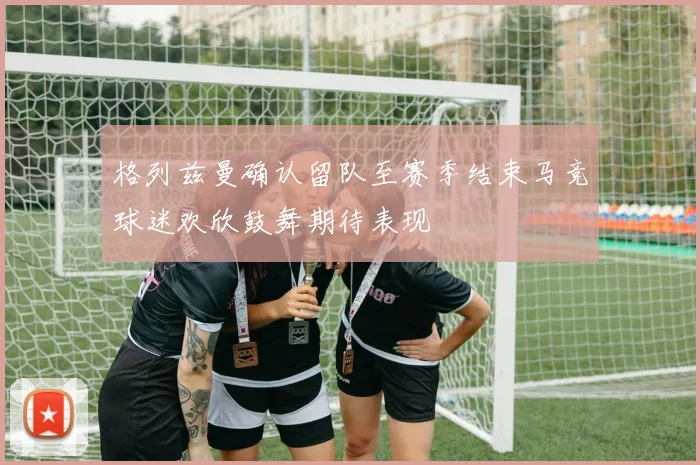 格列兹曼确认留队至赛季结束马竞球迷欢欣鼓舞期待表现