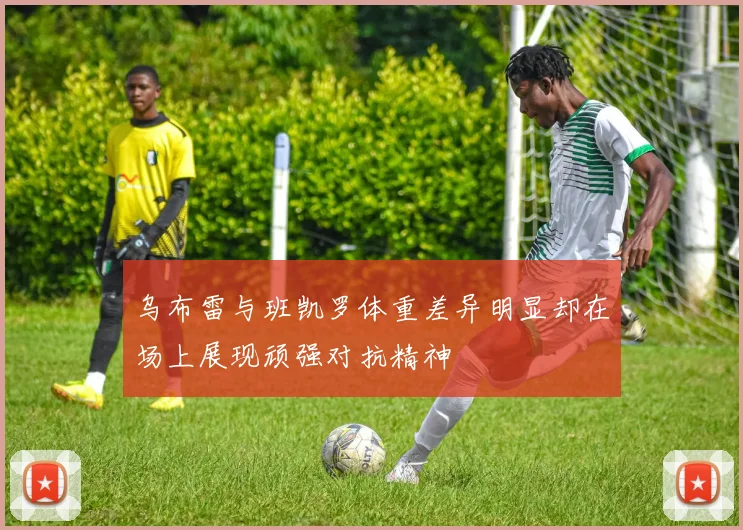 乌布雷与班凯罗体重差异明显却在场上展现顽强对抗精神