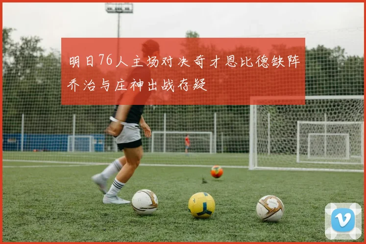 明日76人主场对决奇才恩比德缺阵乔治与庄神出战存疑