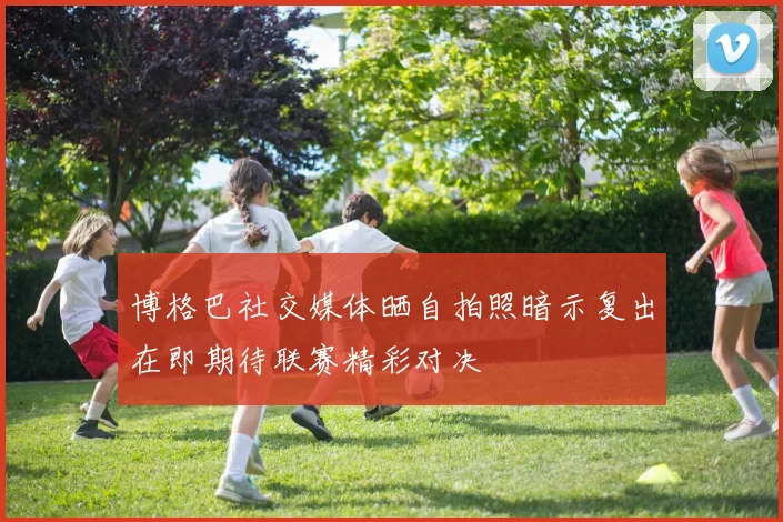 博格巴社交媒体晒自拍照暗示复出在即期待联赛精彩对决