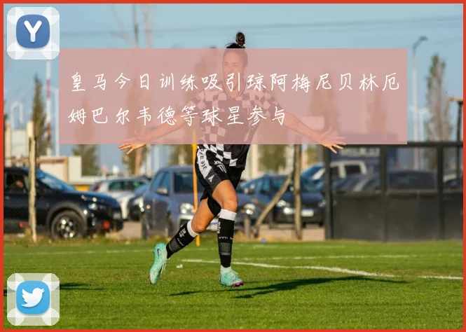 皇马今日训练吸引琼阿梅尼贝林厄姆巴尔韦德等球星参与