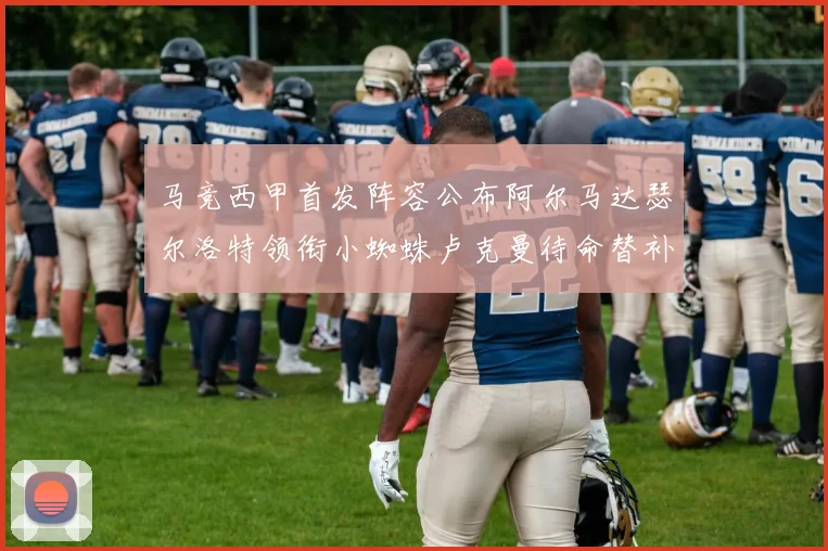 马竞西甲首发阵容公布阿尔马达瑟尔洛特领衔小蜘蛛卢克曼待命替补