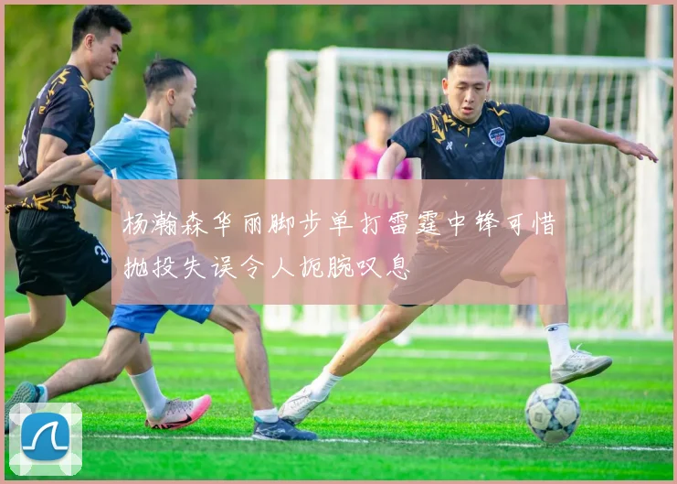 杨瀚森华丽脚步单打雷霆中锋可惜抛投失误令人扼腕叹息