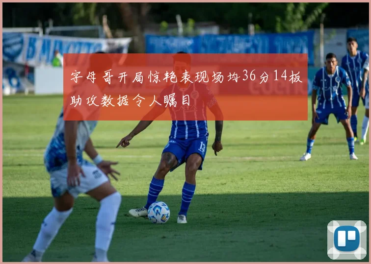 字母哥开局惊艳表现场均36分14板助攻数据令人瞩目