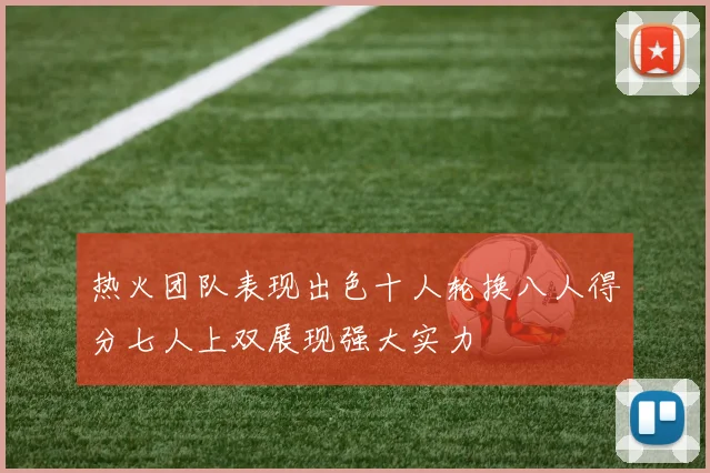 热火团队表现出色十人轮换八人得分七人上双展现强大实力
