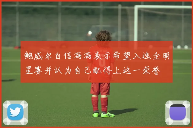 鲍威尔自信满满表示希望入选全明星赛并认为自己配得上这一荣誉