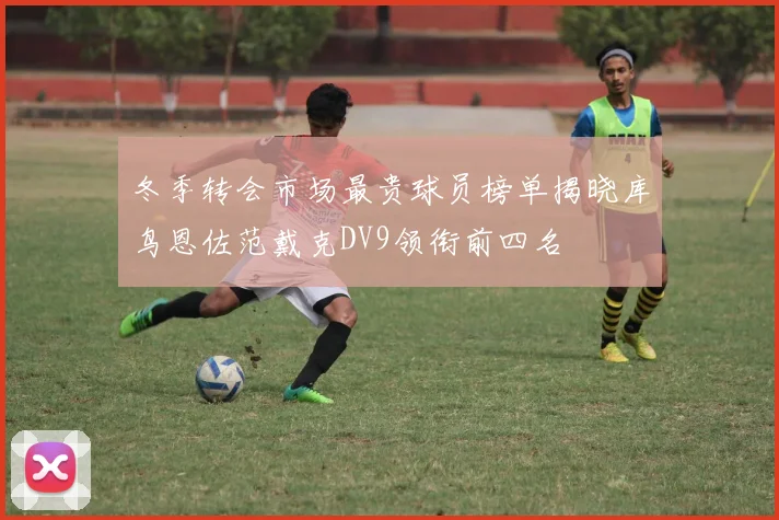 冬季转会市场最贵球员榜单揭晓库鸟恩佐范戴克DV9领衔前四名