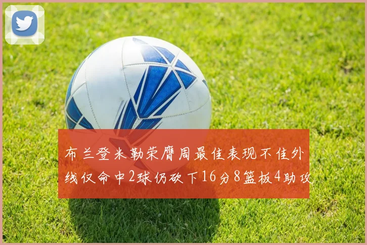 布兰登米勒荣膺周最佳表现不佳外线仅命中2球仍砍下16分8篮板4助攻