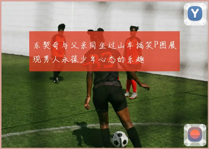东契奇与父亲同坐过山车搞笑P图展现男人永葆少年心态的乐趣