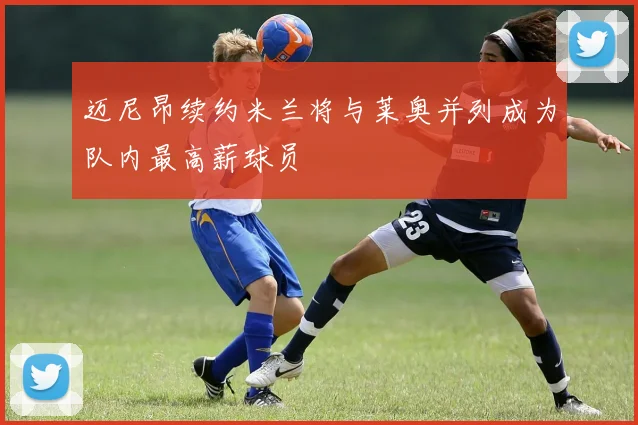 迈尼昂续约米兰将与莱奥并列成为队内最高薪球员