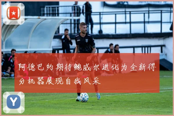 阿德巴约期待鲍威尔进化为全新得分机器展现自我风采