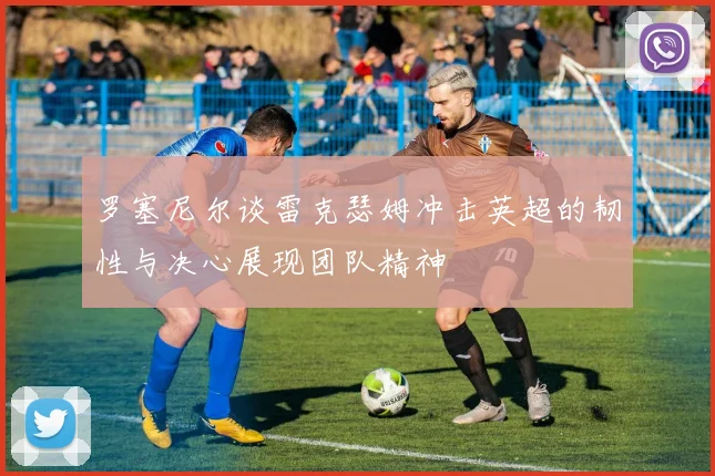 罗塞尼尔谈雷克瑟姆冲击英超的韧性与决心展现团队精神