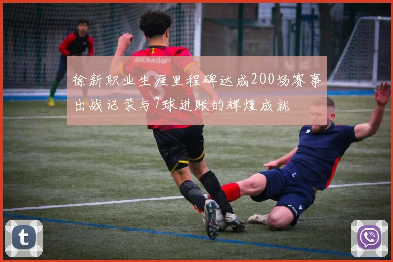 徐新职业生涯里程碑达成200场赛事出战记录与7球进账的辉煌成就
