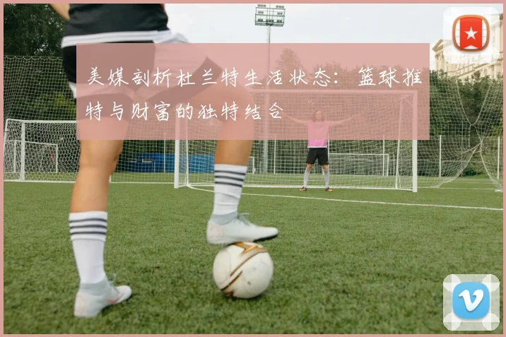 美媒剖析杜兰特生活状态：篮球推特与财富的独特结合