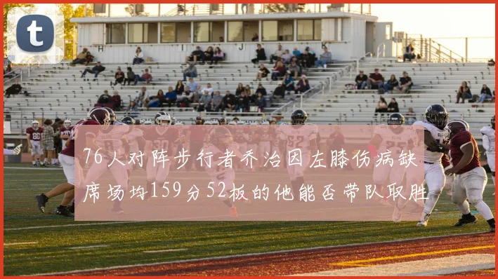 76人对阵步行者乔治因左膝伤病缺席场均159分52板的他能否带队取胜