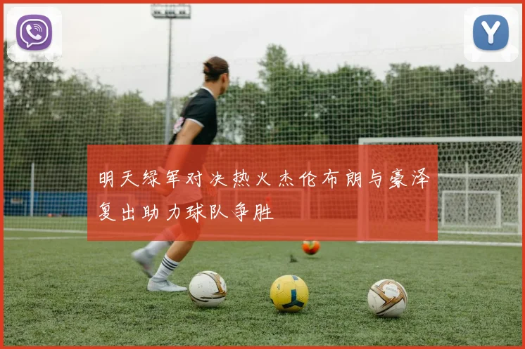 明天绿军对决热火杰伦布朗与豪泽复出助力球队争胜