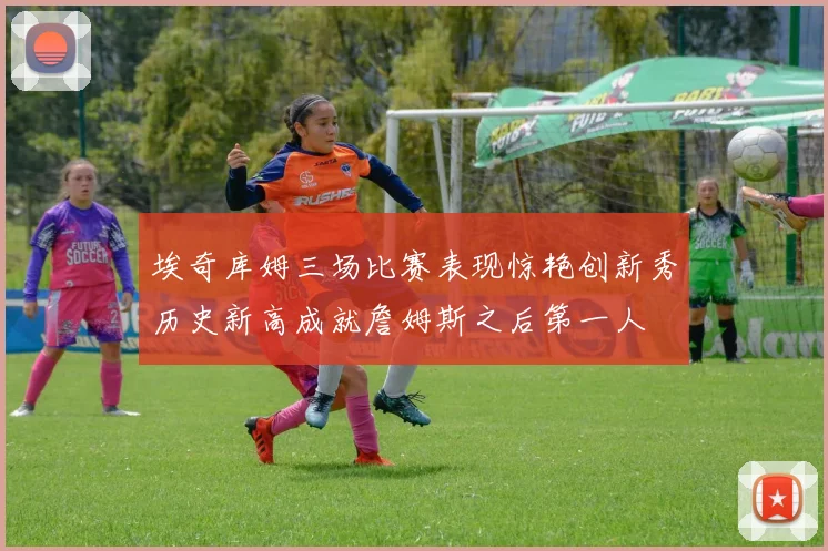 埃奇库姆三场比赛表现惊艳创新秀历史新高成就詹姆斯之后第一人